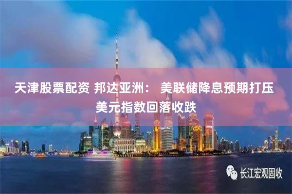 天津股票配资 邦达亚洲： 美联储降息预期打压 美元指数回落收跌