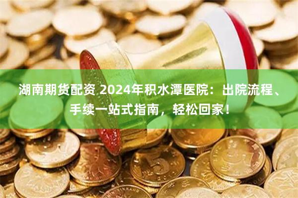 湖南期货配资 2024年积水潭医院：出院流程、手续一站式指南，轻松回家！