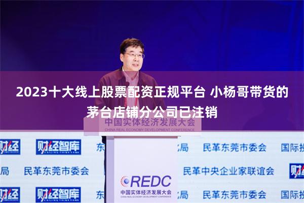2023十大线上股票配资正规平台 小杨哥带货的茅台店铺分公司已注销