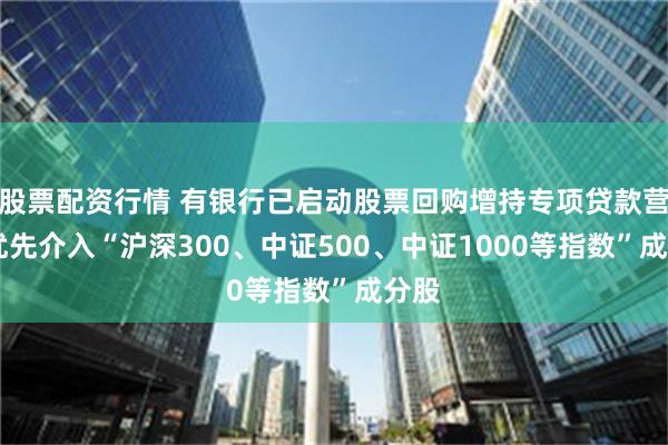 股票配资行情 有银行已启动股票回购增持专项贷款营销 优先介入“沪深300、中证500、中证1000等指数”成分股