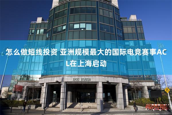 怎么做短线投资 亚洲规模最大的国际电竞赛事ACL在上海启动