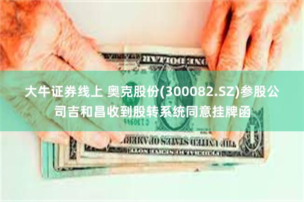 大牛证券线上 奥克股份(300082.SZ)参股公司吉和昌收到股转系统同意挂牌函