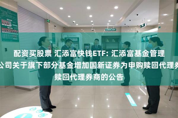 配资买股票 汇添富快钱ETF: 汇添富基金管理股份有限公司关于旗下部分基金增加国新证券为申购赎回代理券商的公告