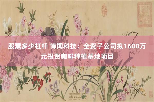 股票多少杠杆 博闻科技：全资子公司拟1600万元投资咖啡种植基地项目