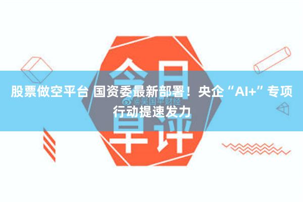 股票做空平台 国资委最新部署！央企“AI+”专项行动提速发力
