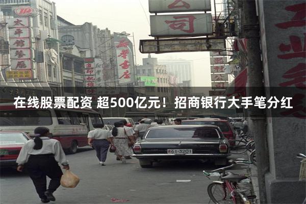 在线股票配资 超500亿元！招商银行大手笔分红