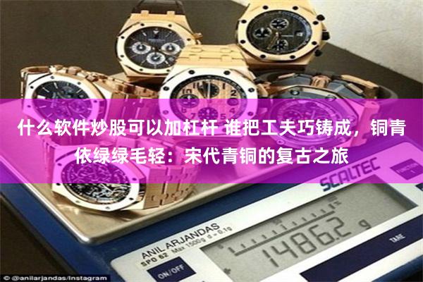 什么软件炒股可以加杠杆 谁把工夫巧铸成，铜青依绿绿毛轻：宋代青铜的复古之旅
