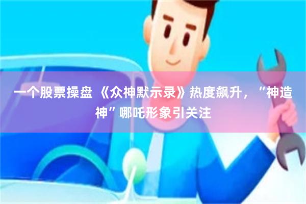 一个股票操盘 《众神默示录》热度飙升，“神造神”哪吒形象引关注