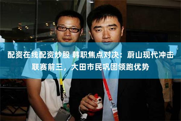 配资在线配资炒股 韩职焦点对决：蔚山现代冲击联赛前三，大田市民巩固领跑优势