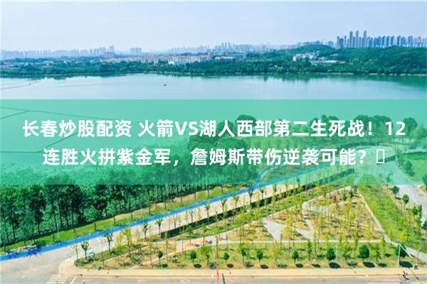 长春炒股配资 火箭VS湖人西部第二生死战！12连胜火拼紫金军，詹姆斯带伤逆袭可能？‌