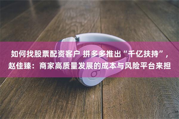 如何找股票配资客户 拼多多推出“千亿扶持”，赵佳臻：商家高质量发展的成本与风险平台来担