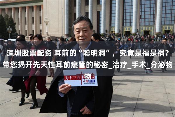 深圳股票配资 耳前的“聪明洞”，究竟是福是祸？带您揭开先天性耳前瘘管的秘密_治疗_手术_分泌物