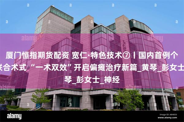 厦门恒指期货配资 宽仁·特色技术⑦丨国内首例个体化联合术式 “一术双效”开启偏瘫治疗新篇_黄琴_彭女士_神经