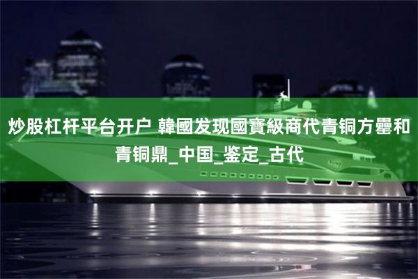 炒股杠杆平台开户 韓國发现國寶級商代青铜方罍和青铜鼎_中国_鉴定_古代