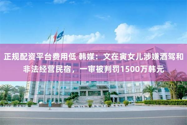 正规配资平台费用低 韩媒：文在寅女儿涉嫌酒驾和非法经营民宿，一审被判罚1500万韩元
