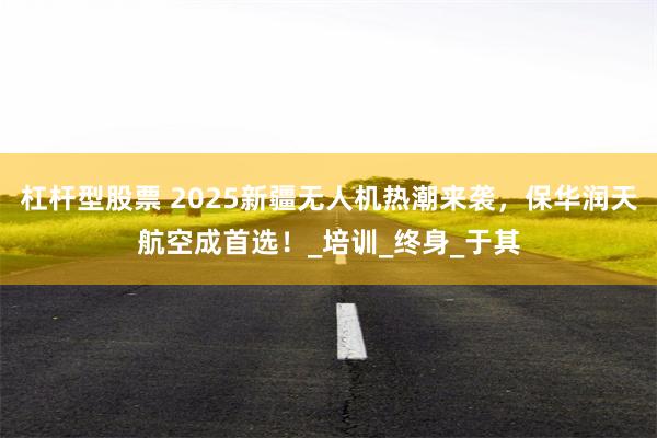 杠杆型股票 2025新疆无人机热潮来袭，保华润天航空成首选！_培训_终身_于其