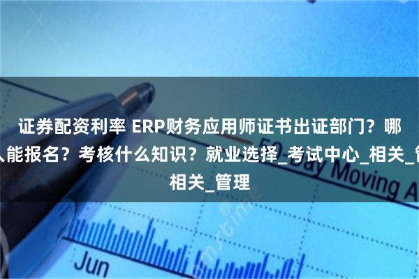 证券配资利率 ERP财务应用师证书出证部门？哪些人能报名？考核什么知识？就业选择_考试中心_相关_管理