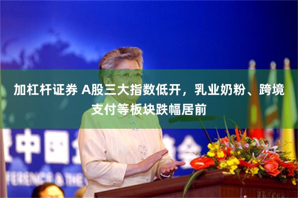 加杠杆证券 A股三大指数低开，乳业奶粉、跨境支付等板块跌幅居前