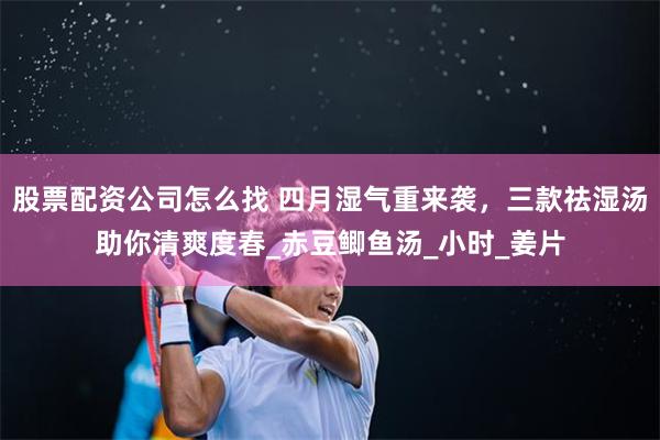 股票配资公司怎么找 四月湿气重来袭，三款祛湿汤助你清爽度春_赤豆鲫鱼汤_小时_姜片