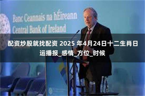 配资炒股就找配资 2025 年4月24日十二生肖日运播报_感情_方位_时候