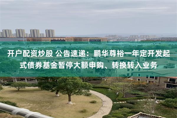 开户配资炒股 公告速递：鹏华尊裕一年定开发起式债券基金暂停大额申购、转换转入业务