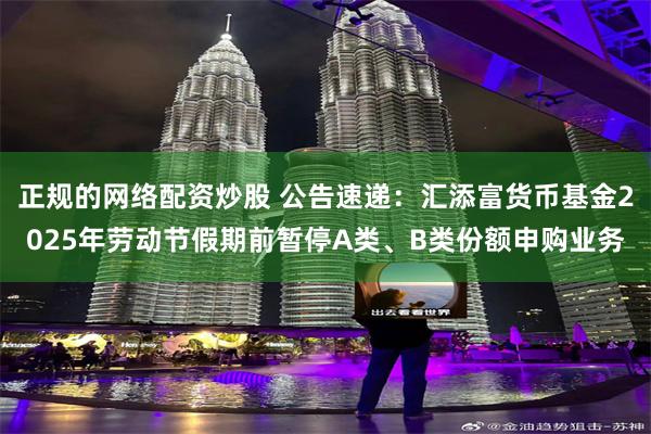 正规的网络配资炒股 公告速递：汇添富货币基金2025年劳动节假期前暂停A类、B类份额申购业务