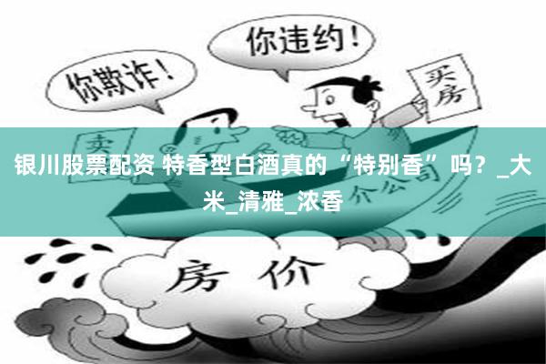 银川股票配资 特香型白酒真的 “特别香” 吗？_大米_清雅_浓香