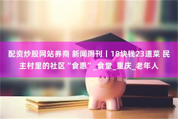 配资炒股网站券商 新闻周刊丨18块钱23道菜 民主村里的社区“食惠”_食堂_重庆_老年人