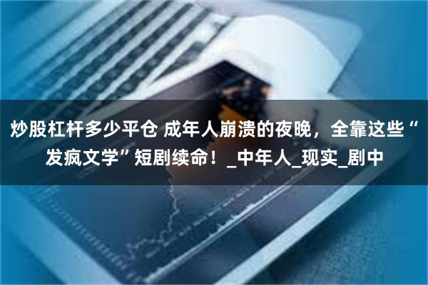 炒股杠杆多少平仓 成年人崩溃的夜晚，全靠这些“发疯文学”短剧续命！_中年人_现实_剧中