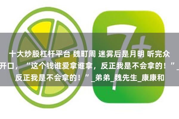 十大炒股杠杆平台 魏町周 迷雾后是月明 听完众人的话，我礼貌笑着开口， “这个钱谁爱拿谁拿，反正我是不会拿的！”_弟弟_魏先生_康康和