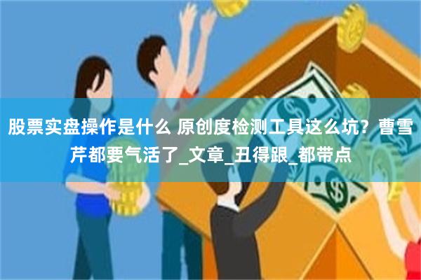 股票实盘操作是什么 原创度检测工具这么坑？曹雪芹都要气活了_文章_丑得跟_都带点