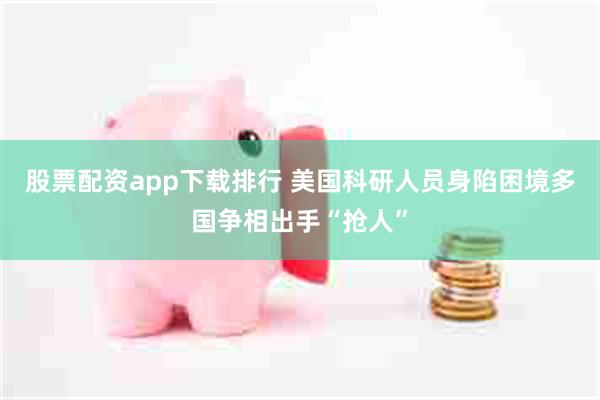 股票配资app下载排行 美国科研人员身陷困境　多国争相出手“抢人”
