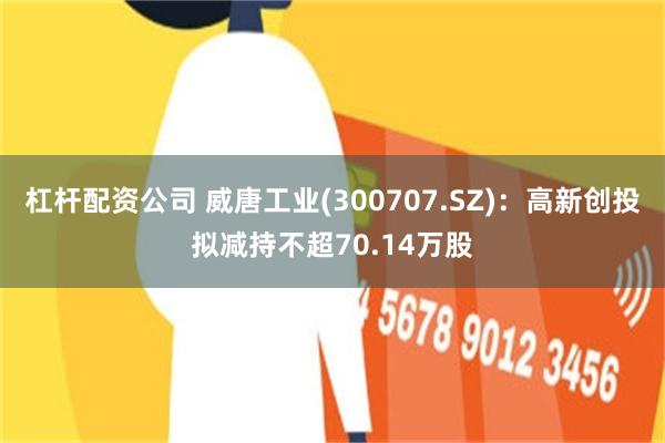 杠杆配资公司 威唐工业(300707.SZ)：高新创投拟减持不超70.14万股