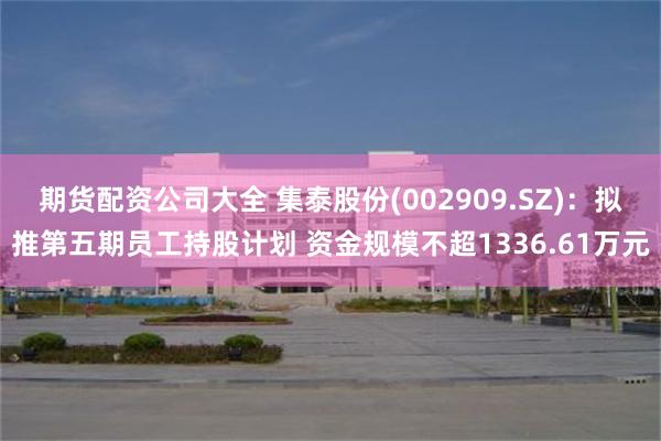 期货配资公司大全 集泰股份(002909.SZ)：拟推第五期员工持股计划 资金规模不超1336.61万元