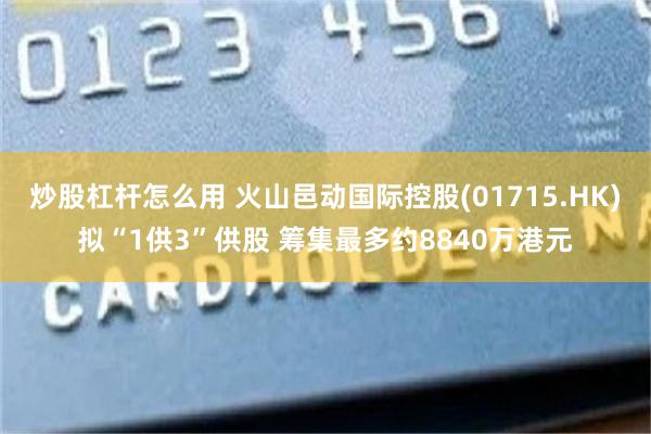 炒股杠杆怎么用 火山邑动国际控股(01715.HK)拟“1供3”供股 筹集最多约8840万港元