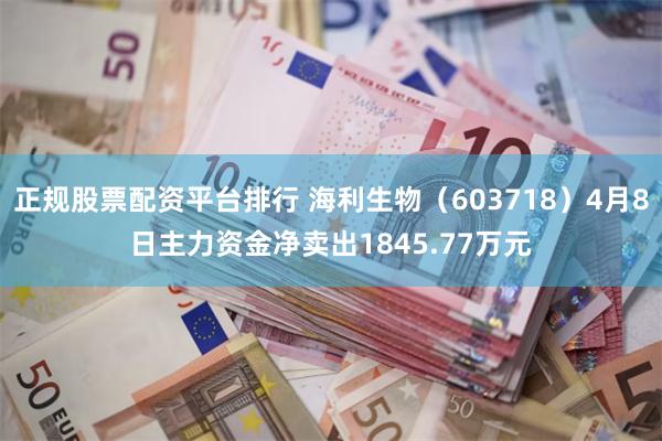 正规股票配资平台排行 海利生物（603718）4月8日主力资金净卖出1845.77万元