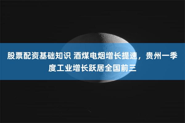 股票配资基础知识 酒煤电烟增长提速，贵州一季度工业增长跃居全国前三