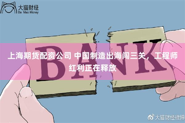 上海期货配资公司 中国制造出海闯三关，工程师红利正在释放
