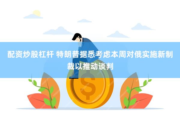 配资炒股杠杆 特朗普据悉考虑本周对俄实施新制裁以推动谈判