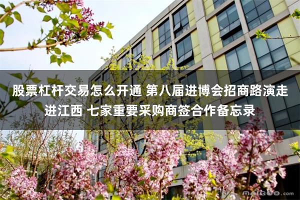 股票杠杆交易怎么开通 第八届进博会招商路演走进江西 七家重要采购商签合作备忘录