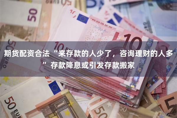 期货配资合法 “来存款的人少了，咨询理财的人多” 存款降息或引发存款搬家