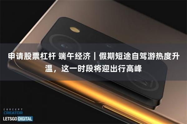 申请股票杠杆 端午经济｜假期短途自驾游热度升温，这一时段将迎出行高峰