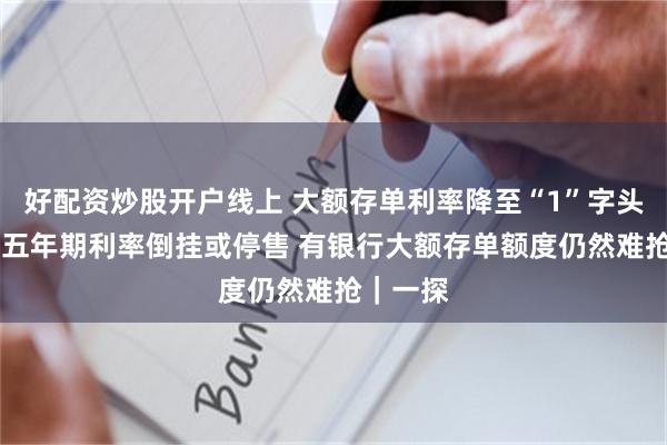 好配资炒股开户线上 大额存单利率降至“1”字头 多银行五年期利率倒挂或停售 有银行大额存单额度仍然难抢｜一探