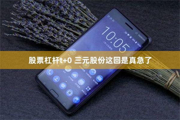 股票杠杆t+0 三元股份这回是真急了