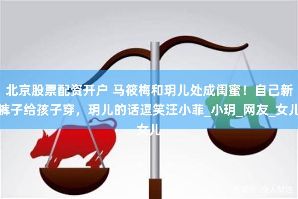 北京股票配资开户 马筱梅和玥儿处成闺蜜！自己新裤子给孩子穿，玥儿的话逗笑汪小菲_小玥_网友_女儿