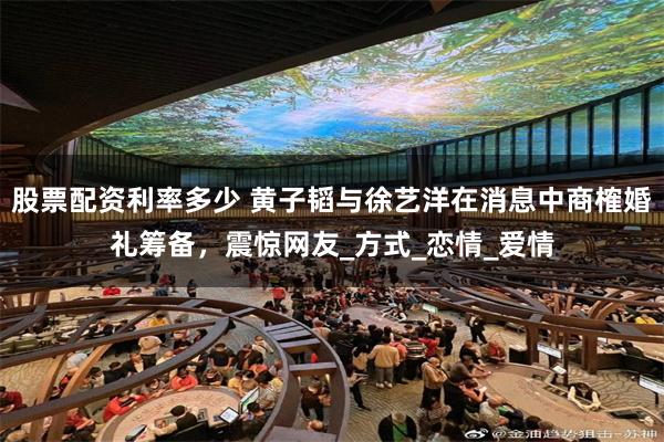 股票配资利率多少 黄子韬与徐艺洋在消息中商榷婚礼筹备，震惊网友_方式_恋情_爱情