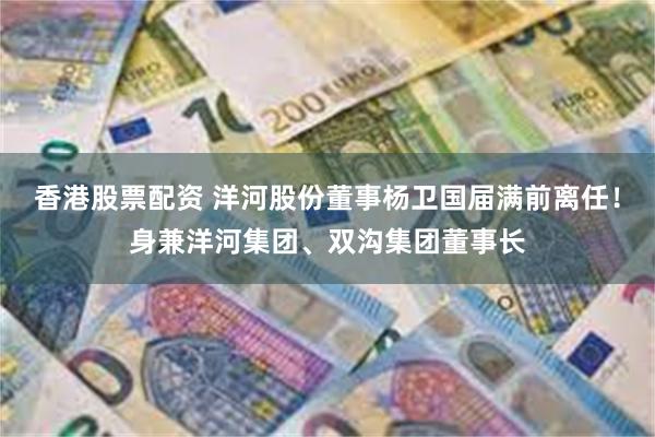 香港股票配资 洋河股份董事杨卫国届满前离任！身兼洋河集团、双沟集团董事长