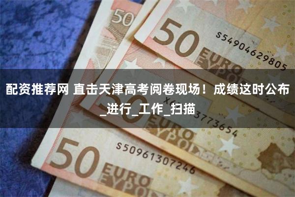配资推荐网 直击天津高考阅卷现场！成绩这时公布_进行_工作_扫描