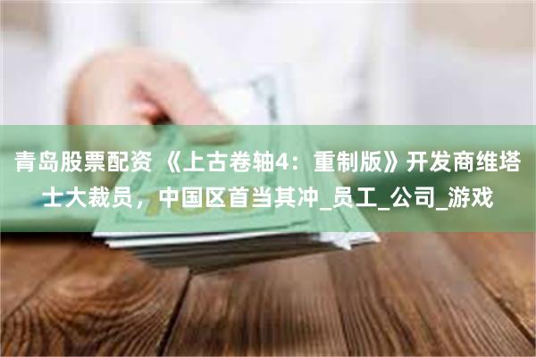 青岛股票配资 《上古卷轴4：重制版》开发商维塔士大裁员，中国区首当其冲_员工_公司_游戏