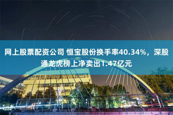 网上股票配资公司 恒宝股份换手率40.34%，深股通龙虎榜上净卖出1.47亿元